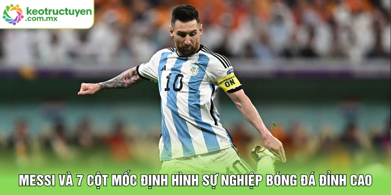 Messi Và 7 Cột Mốc Định Hình Sự Nghiệp Bóng Đá Đỉnh Cao